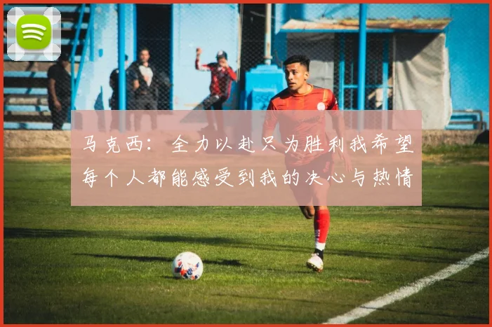 马克西：全力以赴只为胜利我希望每个人都能感受到我的决心与热情
