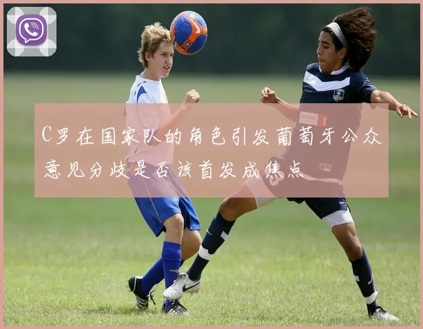 C罗在国家队的角色引发葡萄牙公众意见分歧是否该首发成焦点