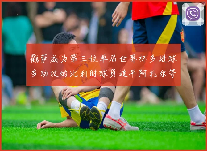 戳萨成为第三位单届世界杯多进球多助攻的比利时球员追平阿扎尔等传奇