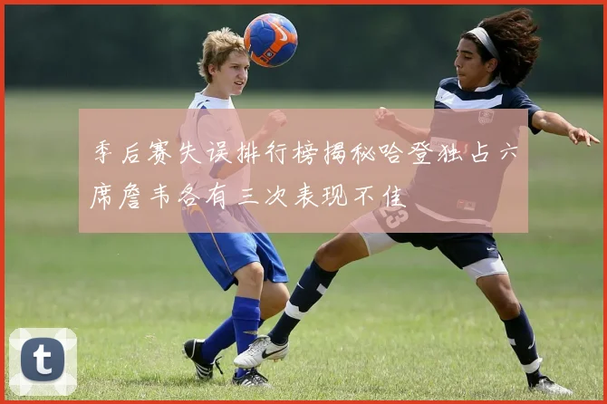 季后赛失误排行榜揭秘哈登独占六席詹韦各有三次表现不佳