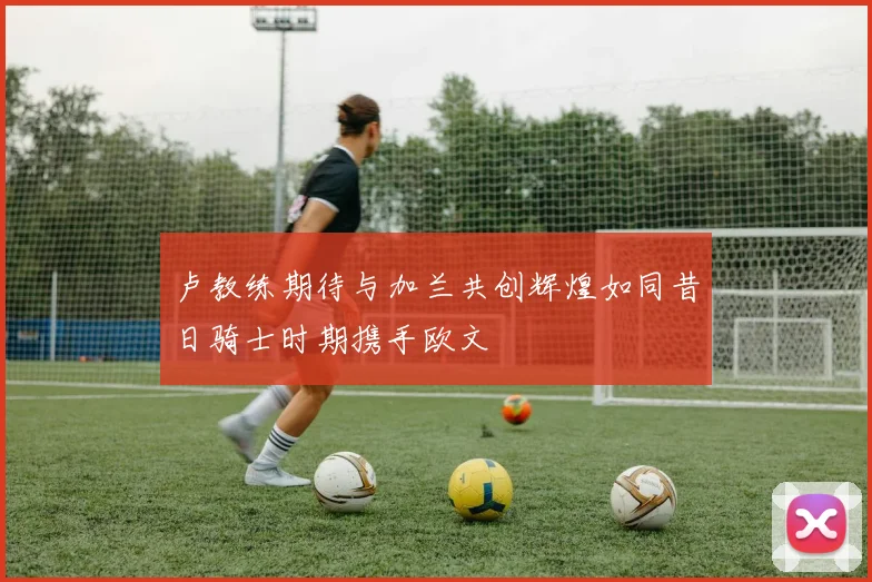 卢教练期待与加兰共创辉煌如同昔日骑士时期携手欧文