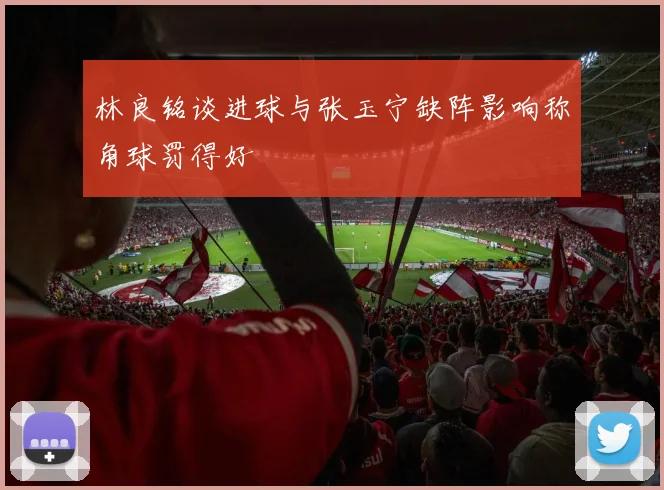 林良铭谈进球与张玉宁缺阵影响称角球罚得好