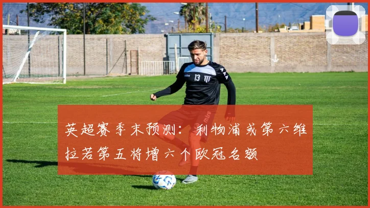 英超赛季末预测：利物浦或第六维拉若第五将增六个欧冠名额