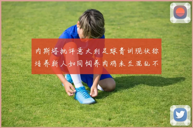 内斯塔批评意大利足球青训现状称培养新人如同饲养肉鸡米兰混乱不堪